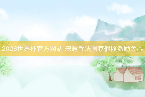 2026世界杯官方网站 宋慧乔法国家假照激励关心