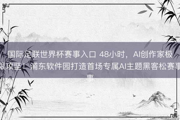 国际足联世界杯赛事入口 48小时，AI创作家极限攻坚！浦东软件园打造首场专属AI主题黑客松赛事