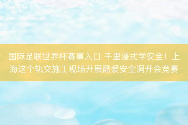 国际足联世界杯赛事入口 千里浸式学安全！上海这个轨交施工现场开展酷爱安全洞开会竞赛