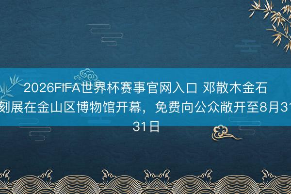 2026FIFA世界杯赛事官网入口 邓散木金石电刻展在金山区博物馆开幕，免费向公众敞开至8月31日