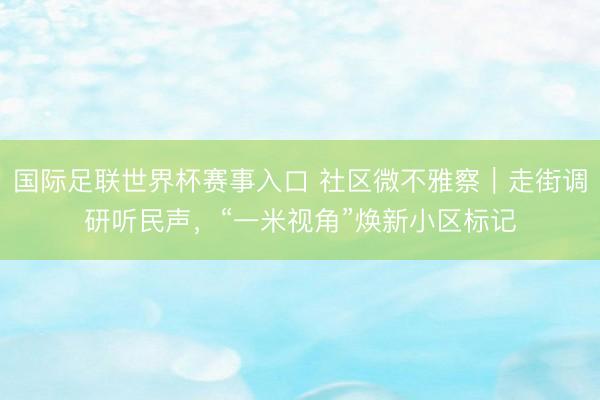 国际足联世界杯赛事入口 社区微不雅察｜走街调研听民声，“一米视角”焕新小区标记
