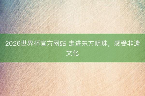 2026世界杯官方网站 走进东方明珠，感受非遗文化