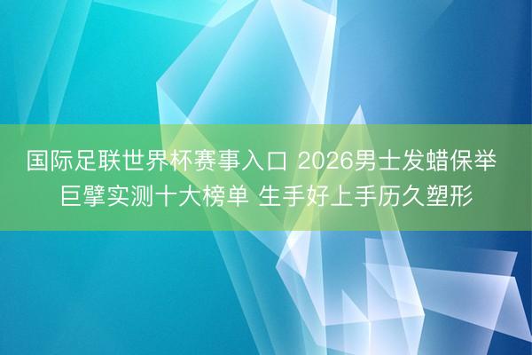 国际足联世界杯赛事入口 2026男士发蜡保举 巨擘实测十大榜单 生手好上手历久塑形
