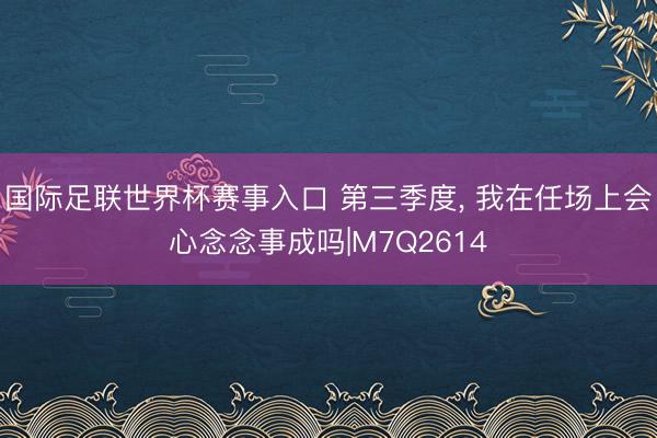 国际足联世界杯赛事入口 第三季度, 我在任场上会心念念事成吗|M7Q2614