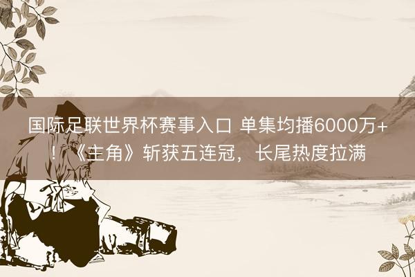 国际足联世界杯赛事入口 单集均播6000万+！《主角》斩获五连冠，长尾热度拉满