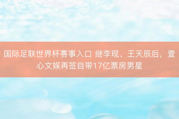 国际足联世界杯赛事入口 继李现、王天辰后，壹心文娱再签自带17亿票房男星