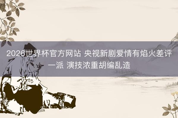 2026世界杯官方网站 央视新剧爱情有焰火差评一派 演技浓重胡编乱造