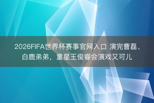 2026FIFA世界杯赛事官网入口 演完曹磊、白鹿弟弟，童星王俊睿会演戏又可儿