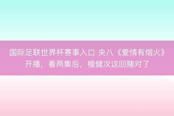 国际足联世界杯赛事入口 央八《爱情有烟火》开播，看两集后，檀健次这回赌对了
