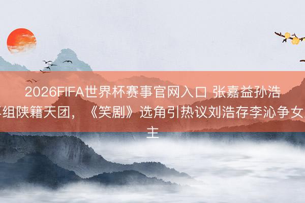 2026FIFA世界杯赛事官网入口 张嘉益孙浩再组陕籍天团，《笑剧》选角引热议刘浩存李沁争女主