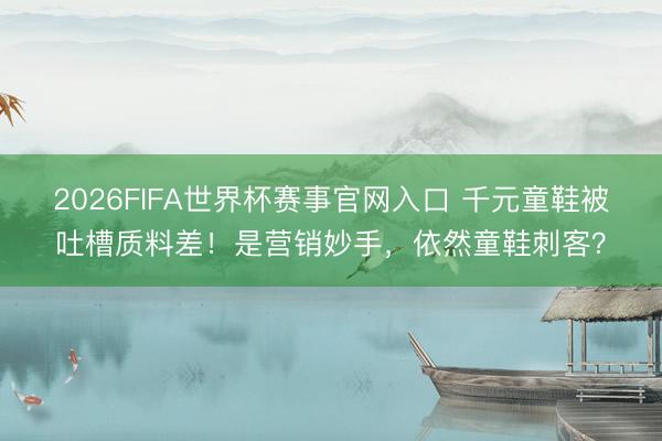 2026FIFA世界杯赛事官网入口 千元童鞋被吐槽质料差！是营销妙手，依然童鞋刺客？