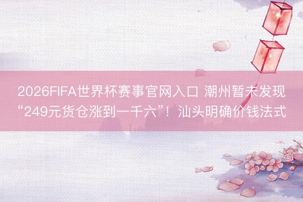 2026FIFA世界杯赛事官网入口 潮州暂未发现“249元货仓涨到一千六”！汕头明确价钱法式