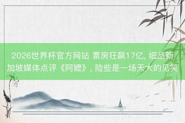 2026世界杯官方网站 票房狂飙17亿， 细品新加坡媒体点评《阿嬷》， 险些是一场天大的见笑