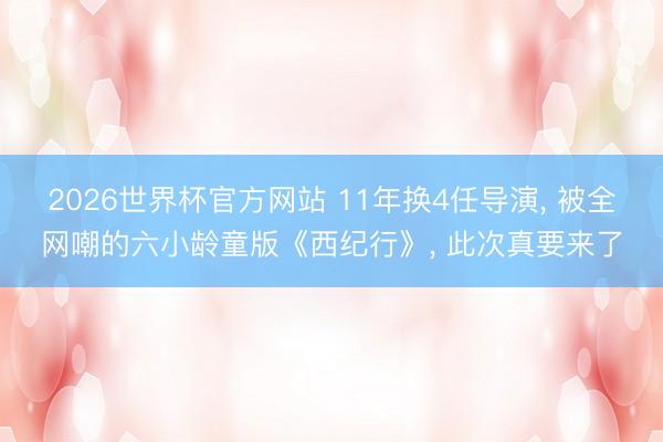 2026世界杯官方网站 11年换4任导演， 被全网嘲的六小龄童版《西纪行》， 此次真要来了