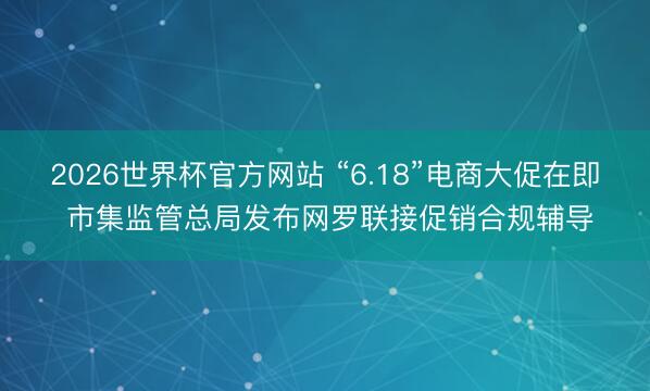2026世界杯官方网站 “6.18”电商大促在即 市集监管总局发布网罗联接促销合规辅导