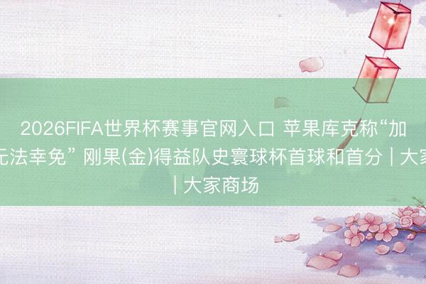 2026FIFA世界杯赛事官网入口 苹果库克称“加价已无法幸免” 刚果(金)得益队史寰球杯首球和首分 | 大家商场