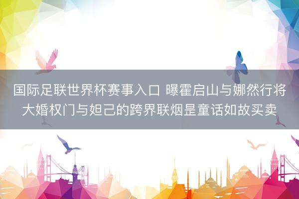 国际足联世界杯赛事入口 曝霍启山与娜然行将大婚权门与妲己的跨界联烟昰童话如故买卖