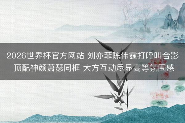 2026世界杯官方网站 刘亦菲陈伟霆打呼叫合影 顶配神颜萧瑟同框 大方互动尽显高等氛围感