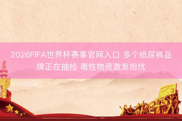 2026FIFA世界杯赛事官网入口 多个纸尿裤品牌正在抽检 毒性物资激发担忧